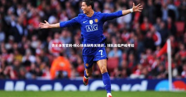 杏彩体育官网-核心球员缺阵关键战，球队面临严峻考验