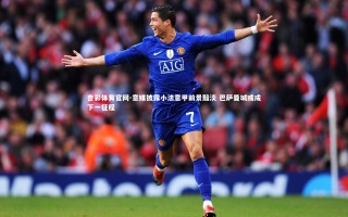 杏彩体育官网-意媒披露小法意甲前景黯淡 巴萨曼城或成下一征程