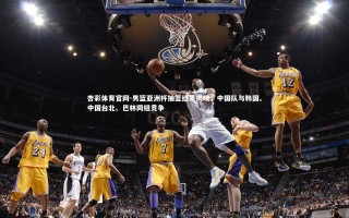 杏彩体育官网-男篮亚洲杯抽签结果揭晓，中国队与韩国、中国台北、巴林同组竞争