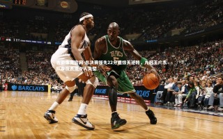 杏彩体育官网-总决赛领先22分遭惊天逆转，九冠王广东队今夜表现令人失望