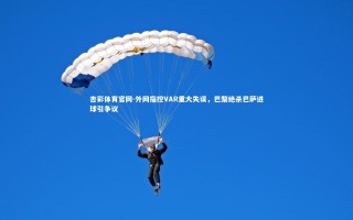 杏彩体育官网-外网指控VAR重大失误，巴黎绝杀巴萨进球引争议