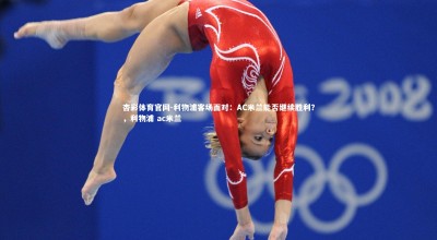 杏彩体育官网-利物浦客场面对：AC米兰能否继续胜利？，利物浦 ac米兰