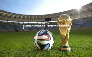 杏彩体育官网-大咖云集共鉴，北京篮球大奖赛冠军荣耀诞生