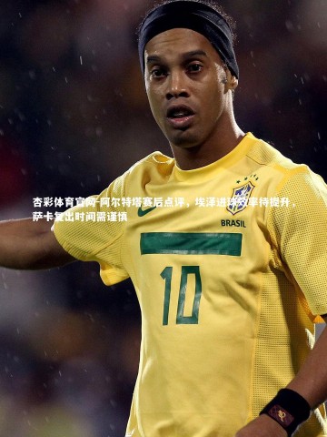 杏彩体育官网-阿尔特塔赛后点评，埃泽进球效率待提升，萨卡复出时间需谨慎