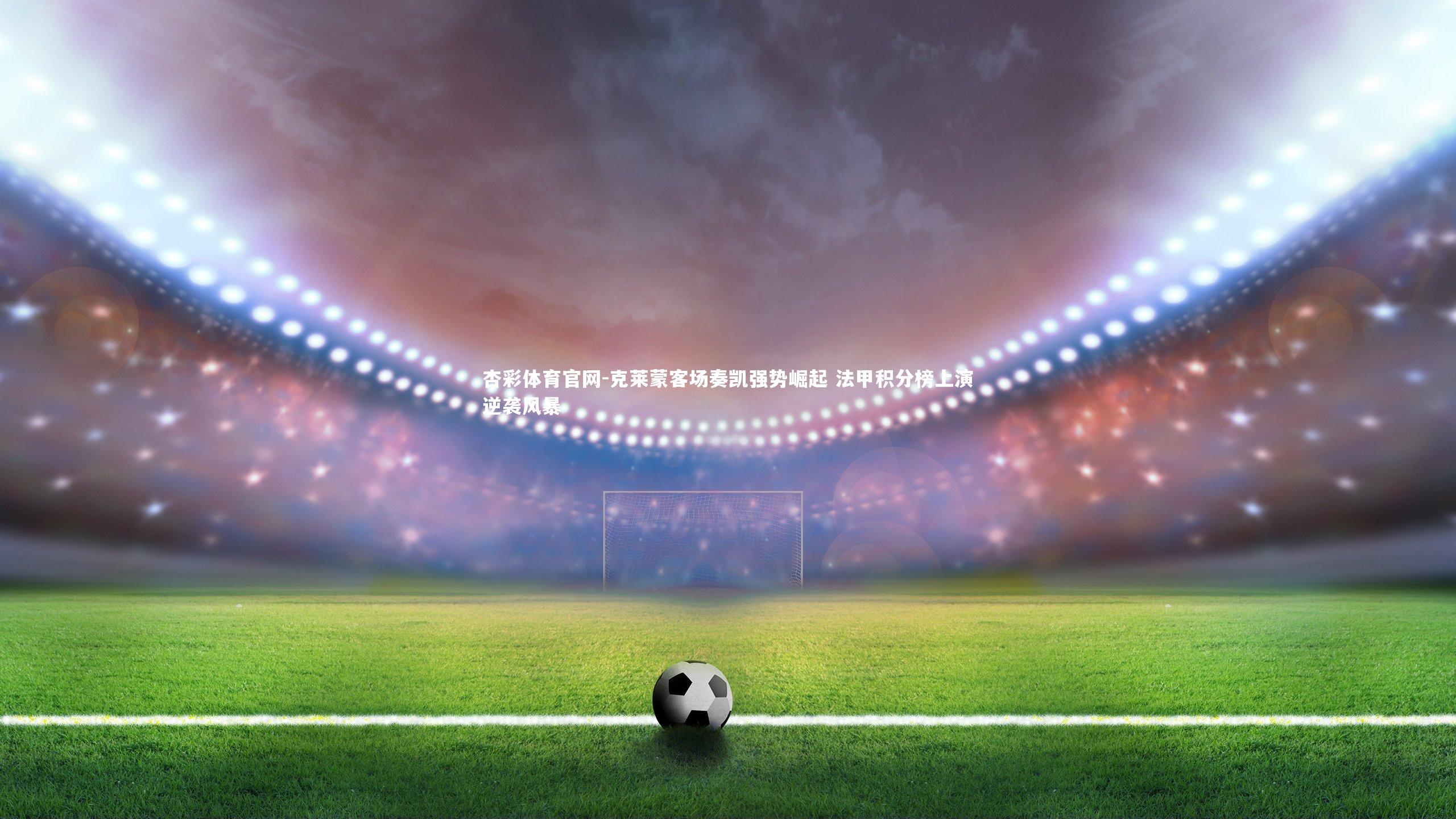 杏彩体育官网-克莱蒙客场奏凯强势崛起 法甲积分榜上演逆袭风暴-第2张图片-杏彩体育官网 杏彩体育官网-克莱蒙客场奏凯强势崛起 法甲积分榜上演逆袭风暴-第2张图片-杏彩体育官网